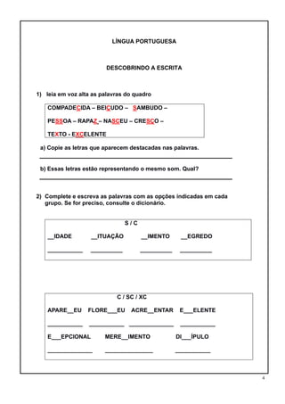4
LÍNGUA PORTUGUESA
DESCOBRINDO A ESCRITA
1) leia em voz alta as palavras do quadro
COMPADECIDA – BEIÇUDO – SAMBUDO –
PESSOA – RAPAZ – NASCEU – CRESÇO –
TEXTO - EXCELENTE
a) Copie as letras que aparecem destacadas nas palavras.
b) Essas letras estão representando o mesmo som. Qual?
2) Complete e escreva as palavras com as opções indicadas em cada
grupo. Se for preciso, consulte o dicionário.
S / C
__IDADE __ITUAÇÃO __IMENTO __EGREDO
___________ __________ __________ __________
C / SC / XC
APARE__EU FLORE___EU ACRE__ENTAR E___ELENTE
___________ ___________ ______________ ___________
E___EPCIONAL MERE__IMENTO DI___ÍPULO
______________ _______________ ___________
 