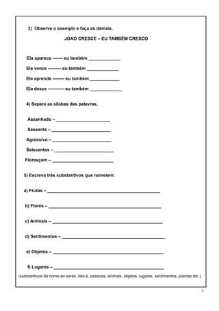 5
3) Observe o exemplo e faça as demais.
JOAO CRESCE – EU TAMBÉM CRESCO
Ela aparece ------- eu também _____________
Ele vence --------- eu também _____________
Ele aprende -------- eu também ____________
Ela desce ----------- eu também _____________
4) Separe as sílabas das palavras.
Assanhado – ______________________
Sessenta – ________________________
Agressivo – ________________________
Seiscentos – ________________________
Floresçam – _________________________
5) Escreva três substantivos que nomeiem:
a) Frutas – ______________________________________________
b) Flores – ______________________________________________
c) Animais – _____________________________________________
d) Sentimentos – __________________________________________
e) Objetos – _____________________________________________
f) Lugares – _____________________________________________
(substantivos dá nome ao seres. Isto é, pessoas, animais, objetos, lugares, sentimentos, plantas etc.)
 