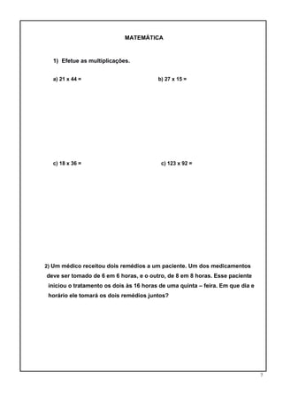 7
MATEMÁTICA
1) Efetue as multiplicações.
a) 21 x 44 = b) 27 x 15 =
c) 18 x 36 = c) 123 x 92 =
2) Um médico receitou dois remédios a um paciente. Um dos medicamentos
deve ser tomado de 6 em 6 horas, e o outro, de 8 em 8 horas. Esse paciente
iniciou o tratamento os dois às 16 horas de uma quinta – feira. Em que dia e
horário ele tomará os dois remédios juntos?
 