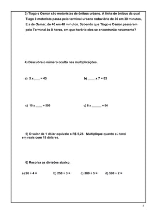 8
3) Tiago e Osmar são motoristas de ônibus urbano. A linha de ônibus da qual
Tiago é motorista passa pelo terminal urbano rodoviário de 30 em 30 minutos,
E a de Osmar, de 40 em 40 minutos. Sabendo que Tiago e Osmar passaram
pelo Terminal às 8 horas, em que horário eles se encontrarão novamente?
4) Descubra o número oculto nas multiplicações.
a) 5 x ___ = 45 b) ____ x 7 = 63
c) 10 x ____ = 500 c) 8 x ______ = 64
5) O valor de 1 dólar equivale a R$ 5,28. Multiplique quanto eu terei
em reais com 18 dólares.
6) Resolva as divisões abaixo.
a) 96 ÷ 4 = b) 258 ÷ 3 = c) 380 ÷ 5 = d) 598 ÷ 2 =
 