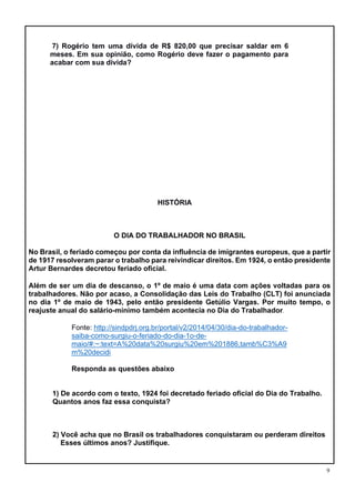 9
7) Rogério tem uma dívida de R$ 820,00 que precisar saldar em 6
meses. Em sua opinião, como Rogério deve fazer o pagamento para
acabar com sua dívida?
HISTÓRIA
O DIA DO TRABALHADOR NO BRASIL
No Brasil, o feriado começou por conta da influência de imigrantes europeus, que a partir
de 1917 resolveram parar o trabalho para reivindicar direitos. Em 1924, o então presidente
Artur Bernardes decretou feriado oficial.
Além de ser um dia de descanso, o 1º de maio é uma data com ações voltadas para os
trabalhadores. Não por acaso, a Consolidação das Leis do Trabalho (CLT) foi anunciada
no dia 1º de maio de 1943, pelo então presidente Getúlio Vargas. Por muito tempo, o
reajuste anual do salário-mínimo também acontecia no Dia do Trabalhador.
Fonte: http://sindpdrj.org.br/portal/v2/2014/04/30/dia-do-trabalhador-
saiba-como-surgiu-o-feriado-do-dia-1o-de-
maio/#:~:text=A%20data%20surgiu%20em%201886,tamb%C3%A9
m%20decidi
Responda as questões abaixo
1) De acordo com o texto, 1924 foi decretado feriado oficial do Dia do Trabalho.
Quantos anos faz essa conquista?
2) Você acha que no Brasil os trabalhadores conquistaram ou perderam direitos
Esses últimos anos? Justifique.
 