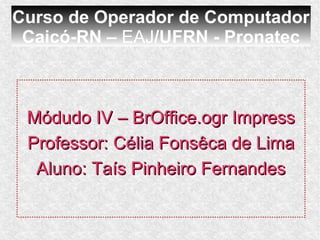 Curso de Operador de Computador
 Caicó-RN – EAJ/UFRN - Pronatec



 Módudo IV – BrOffice.ogr Impress
 Professor: Célia Fonsêca de Lima
  Aluno: Taís Pinheiro Fernandes
 