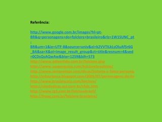 Referência: http://www.google.com.br/images?hl=pt- BR&q=personagens+do+folclore+brasileiro&rlz=1W1SUNC_pt-BR&um=1&ie=UTF-8&source=univ&ei=k2VVTILkLsOluAf5r6G_BA&sa=X&oi=image_result_group&ct=title&resnum=4&ved=0CDsQsAQwAw&biw=1259&bih=573 http://www.qdivertido.com.br/folclore.php http://www.suapesquisa.com/folclorebrasileiro/ http://www.sempretops.com/dicas/historia-e-fotos-personagens-do-folclore/ http://educrianca.blogspot.com/2009/07/personagens-do-folclore-brasileiro.html http://www.brasilescola.com/folclore/ http://sitededicas.uol.com.br/cfolc.htm http://www.tg3.com.br/folclorebrasil/ http://froog.com.br/folclore-brasileiro /   