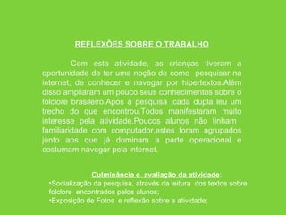REFLEXÕES SOBRE O TRABALHO Com esta atividade, as crianças tiveram a oportunidade de ter uma noção de como  pesquisar na internet, de conhecer e navegar por hipertextos.Além disso ampliaram um pouco seus conhecimentos sobre o folclore brasileiro.Após a pesquisa ,cada dupla leu um trecho do que encontrou.Todos manifestaram muito interesse pela atividade.Poucos alunos não tinham  familiaridade com computador,estes foram agrupados junto aos que já dominam a parte operacional e costumam navegar pela internet.  Culminância e  avaliação da atividade : Socialização da pesquisa, através da leitura  dos textos sobre folclore  encontrados pelos alunos; Exposição de Fotos  e reflexão sobre a atividade; 