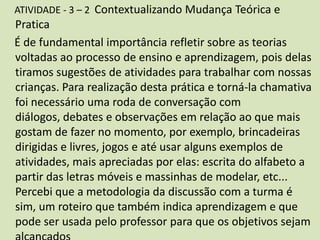 ATIVIDADE - 3 – 2 Contextualizando Mudança Teórica e
Pratica
É de fundamental importância refletir sobre as teorias
voltadas ao processo de ensino e aprendizagem, pois delas
tiramos sugestões de atividades para trabalhar com nossas
crianças. Para realização desta prática e torná-la chamativa
foi necessário uma roda de conversação com
diálogos, debates e observações em relação ao que mais
gostam de fazer no momento, por exemplo, brincadeiras
dirigidas e livres, jogos e até usar alguns exemplos de
atividades, mais apreciadas por elas: escrita do alfabeto a
partir das letras móveis e massinhas de modelar, etc...
Percebi que a metodologia da discussão com a turma é
sim, um roteiro que também indica aprendizagem e que
pode ser usada pelo professor para que os objetivos sejam
 