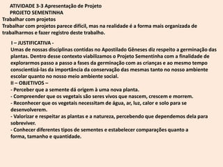 ATIVIDADE 3-3 Apresentação de Projeto
   PROJETO SEMENTINHA
Trabalhar com projetos
Trabalhar com projetos parece difícil, mas na realidade é a forma mais organizada de
trabalharmos e fazer registro deste trabalho.
   I – JUSTIFICATIVA -
   Umas de nossas disciplinas contidas no Apostilado Gêneses diz respeito a germinação das
   plantas. Dentro desse contexto viabilizamos o Projeto Sementinha com a finalidade de
   explorarmos passo a passo a fases da germinação com as crianças e ao mesmo tempo
   conscientizá-las da importância da conservação das mesmas tanto no nosso ambiente
   escolar quanto no nosso meio ambiente social.
   II – OBJETIVOS –
   - Perceber que a semente dá origem à uma nova planta.
   - Compreender que os vegetais são seres vivos que nascem, crescem e morrem.
   - Reconhecer que os vegetais necessitam de água, ar, luz, calor e solo para se
   desenvolverem.
   - Valorizar e respeitar as plantas e a natureza, percebendo que dependemos dela para
   sobreviver.
   - Conhecer diferentes tipos de sementes e estabelecer comparações quanto a
   forma, tamanho e quantidade.
 