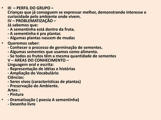 • III – PERFIL DO GRUPO –
  Crianças que já conseguem se expressar melhor, demonstrando interesse e
  curiosidade pelo ambiente onde vivem.
  IV – PROBLEMATIZAÇÃO –
  Já sabemos que:
  - A sementinha está dentro da fruta.
  - A sementinha é pra plantar.
  - Algumas plantas nascem de mudas
• Queremos saber:
  - Conhecer o processo de germinação de sementes.
  - Algumas sementes que usamos como alimento.
  - Se todos os frutos têm a mesma quantidade de sementes
  V – AREAS DO CONHECIMENTO –
  Linguagem oral e escrita:
  - Representação de idéias e histórias
  - Ampliação do Vocabulário
  Ciências:
  - Seres vivos (características de plantas)
  - Preservação do Ambiente.
  Artes :
  - Pintura
• - Dramatização ( poesia A sementinha)
  - Desenho livre
 