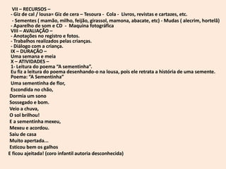 VII – RECURSOS –
 - Giz de cal / lousa= Giz de cera – Tesoura - Cola - Livros, revistas e cartazes, etc.
  - Sementes ( mamão, milho, feijão, girassol, mamona, abacate, etc) - Mudas ( alecrim, hortelã)
 - Aparelho de som e CD - Maquina fotográfica
 VIII – AVALIAÇÃO –
 - Anotações no registro e fotos.
 - Trabalhos realizados pelas crianças.
 - Diálogo com a criança.
 IX – DURAÇÃO –
 Uma semana e meia
 X – ATIVIDADES –
 1- Leitura do poema “A sementinha”.
 Eu fiz a leitura do poema desenhando-o na lousa, pois ele retrata a história de uma semente.
 Poema: “A Sementinha”
 Uma sementinha de flor,
 Escondida no chão,
Dormia um sono
Sossegado e bom.
Veio a chuva,
O sol brilhou!
E a sementinha mexeu,
Mexeu e acordou.
Saiu de casa
Muito apertada...
Esticou bem os galhos
E ficou ajeitada! (coro infantil autoria desconhecida)
 
