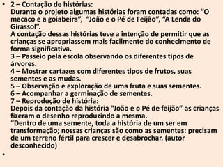 • 2 – Contação de histórias:
  Durante o projeto algumas histórias foram contadas como: “O
  macaco e a goiabeira”, “João e o Pé de Feijão”, “A Lenda do
  Girassol”.
  A contação dessas histórias teve a intenção de permitir que as
  crianças se apropriassem mais facilmente do conhecimento de
  forma significativa.
  3 – Passeio pela escola observando os diferentes tipos de
  árvores.
  4 – Mostrar cartazes com diferentes tipos de frutos, suas
  sementes e as mudas.
  5 – Observação e exploração de uma fruta e suas sementes.
  6 – Acompanhar a germinação de sementes.
  7 – Reprodução de história:
  Depois da contação da história “João e o Pé de feijão” as crianças
  fizeram o desenho reproduzindo a mesma.
  “Dentro de uma semente, toda a história de um ser em
  transformação; nossas crianças são como as sementes: precisam
  de um terreno fértil para crescer e desabrochar. (autor
  desconhecido)
•
 