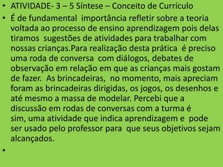 • ATIVIDADE- 3 – 5 Síntese – Conceito de Currículo
• É de fundamental importância refletir sobre a teoria
  voltada ao processo de ensino aprendizagem pois delas
  tiramos sugestões de atividades para trabalhar com
  nossas crianças.Para realização desta prática é preciso
  uma roda de conversa com diálogos, debates de
  observação em relação em que as crianças mais gostam
  de fazer. As brincadeiras, no momento, mais apreciam
  foram as brincadeiras dirigidas, os jogos, os desenhos e
  até mesmo a massa de modelar. Percebi que a
  discussão em rodas de conversas com a turma é
  sim, uma atividade que indica aprendizagem e pode
  ser usado pelo professor para que seus objetivos sejam
  alcançados.
•
 