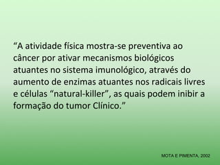 “A atividade física mostra-se preventiva ao
câncer por ativar mecanismos biológicos
atuantes no sistema imunológico, através do
aumento de enzimas atuantes nos radicais livres
e células “natural-killer”, as quais podem inibir a
formação do tumor Clínico.”



                                       MOTA E PIMENTA, 2002
 