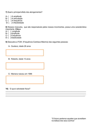 7) Qual o principal efeito dos alongamentos?
A- ( ) A amplitude
B- ( ) A articulação
C- ( ) A frequência
D- ( ) A flexibilidade
8) Nossos músculos, que são responsáveis pelos nossos movimentos, possui uma característica
importante. Cite-a
A- ( ) Longitude
B- ( ) Amplitude
C- ( ) Frequência
D- ( ) Elasticidade
9) Descubra a FCM (Frequência Cardíaca Máxima) das seguintes pessoas:
A- Gustavo, idade 26 anos
B- Roberto, idade 13 anos
C- Mariana nasceu em 1986
10) O que é atividade física?
______________________________________________________________________________
______________________________________________________________________________
_____________________________________________________________________________.
“O futuro pertence aqueles que acreditam
na beleza dos seus sonhos”
 