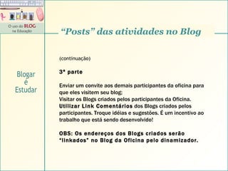 (continuação) 3ª parte Enviar um convite aos demais participantes da oficina para que eles visitem seu blog; Visitar os Blogs criados pelos participantes da Oficina. Utilizar Link Comentários  dos Blogs criados pelos participantes. Troque idéias e sugestões. É um incentivo ao trabalho que está sendo desenvolvido! OBS: Os endereços dos Blogs criados serão “linkados” no Blog da Oficina pelo dinamizador. “ Posts” das atividades no Blog Blogar é Estudar 