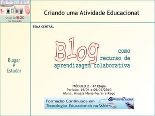 MÓDULO 2 - 4ª Etapa Período: 14/04 a 09/05/2010 Aluna: Angela Maria Ferreira Rego Blogar é Estudar Criando uma Atividade Educacional TEMA CENTRAL Blog como  recurso de aprendizagem colaborativa Blog como  recurso de aprendizagem colaborativa 