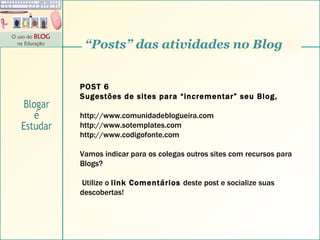 POST 6 Sugestões de sites para “incrementar” seu Blog,  http://www.comunidadeblogueira.com  http://www.sotemplates.com  http://www.codigofonte.com  Vamos indicar para os colegas outros sites com recursos para Blogs? Utilize o  link Comentários  deste post e socialize suas descobertas! “ Posts” das atividades no Blog Blogar é Estudar 