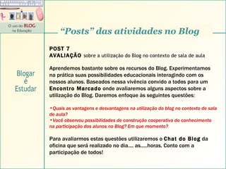 “ Posts” das atividades no Blog POST 7 AVALIAÇÃO  sobre a utilização do Blog no contexto de sala de aula Aprendemos bastante sobre os recursos do Blog. Experimentamos na prática suas possibilidades educacionais interagindo com os nossos alunos. Baseados nessa vivência convido a todos para um  Encontro Marcado  onde avaliaremos alguns aspectos sobre a utilização do Blog. Daremos enfoque às seguintes questões: Quais as vantagens e desvantagens na utilização do blog no contexto de sala de aula? Você observou possibilidades de construção cooperativa do conhecimento na participação dos alunos no Blog? Em que momento? Para avaliarmos estas questões utilizaremos o  Chat do Blog  da oficina que será realizado no dia.... as.....horas. Conto com a participação de todos! Blogar é Estudar 