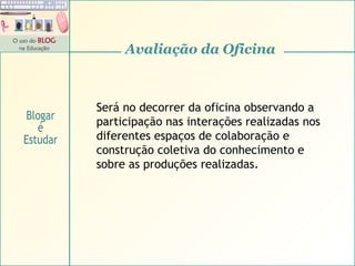 Avaliação da Oficina Será no decorrer da oficina observando a participação nas interações realizadas nos diferentes espaços de colaboração e construção coletiva do conhecimento e sobre as produções realizadas. Blogar é Estudar 