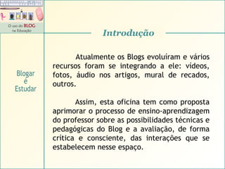 Atualmente os Blogs evoluíram e vários recursos foram se integrando a ele: vídeos, fotos, áudio nos artigos, mural de recados, outros. Assim, esta oficina tem como proposta aprimorar o processo de ensino-aprendizagem do professor sobre as possibilidades técnicas e pedagógicas do Blog e a avaliação, de forma crítica e consciente, das interações que se estabelecem nesse espaço.  Introdução Blogar é Estudar 