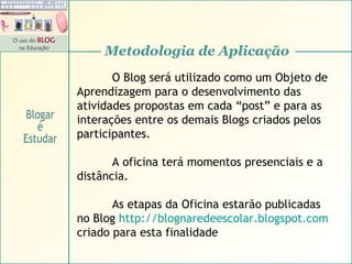 Metodologia de Aplicação O Blog será utilizado como um Objeto de Aprendizagem para o desenvolvimento das atividades propostas em cada “post” e para as interações entre os demais Blogs criados pelos participantes. A oficina terá momentos presenciais e a distância. As etapas da Oficina estarão publicadas  no Blog  http:// blognaredeescolar . blogspot .com   criado para esta finalidade Blogar é Estudar 