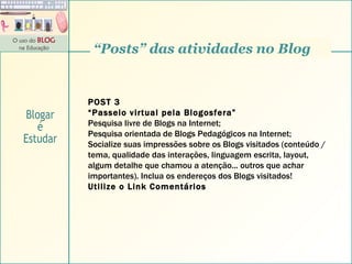 “ Posts” das atividades no Blog POST 3 “ Passeio virtual pela Blogosfera” Pesquisa livre de Blogs na Internet;  Pesquisa orientada de Blogs Pedagógicos na Internet; Socialize suas impressões sobre os Blogs visitados (conteúdo / tema, qualidade das interações, linguagem escrita, layout, algum detalhe que chamou a atenção... outros que achar importantes). Inclua os endereços dos Blogs visitados! Utilize o Link Comentários Blogar é Estudar 