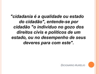 "cidadania é a qualidade ou estado
    do cidadão", entende-se por
 cidadão "o indivíduo no gozo dos
   direitos civis e políticos de um
estado, ou no desempenho de seus
      deveres para com este".



                       DICIONÁRIO AURÉLIO
 