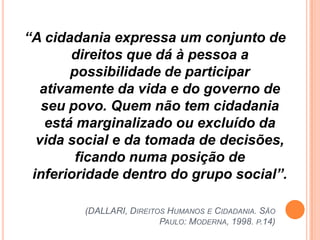 “A cidadania expressa um conjunto de
       direitos que dá à pessoa a
       possibilidade de participar
  ativamente da vida e do governo de
   seu povo. Quem não tem cidadania
   está marginalizado ou excluído da
  vida social e da tomada de decisões,
        ficando numa posição de
 inferioridade dentro do grupo social”.

         (DALLARI, DIREITOS HUMANOS E CIDADANIA. SÃO
                          PAULO: MODERNA, 1998. P.14)
 