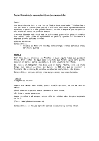 Tema: Descobrindo as características do empreendedor
Texto 1
Um homem investe tudo o que tem na fabricação de uma lixeira. Trabalha dias e
dias refazendo o produto para que ele ficasse cada vez melhor. Quando finalmente
apresenta o produto a uma grande empresa, recebe a resposta que seu produto
não atende ao padrão de qualidade exigido.
O homem desiste? Não! Volta, faz um curso sobre qualidade de produtos durante
dois meses, aplica parte do aprendizado no produto, apresenta-o novamente à
empresa e tem o contrato assinado.
Possíveis respostas:
Características:
 iniciativa de fazer um produto; perseverança; aprende com seus erros;
acredita no que faz 
Texto 2
Amir Klink estava ancorando na Antártida e ouviu alguns ruídos que pareciam
fritura. Eram cristais de água doce congelada que faziam aquele som quando
estavam em contato com a água salgada. O efeito visual era maravilhoso.
Ele pensou em fotografar, mas disse para si mesmo: “Calma, você terá muito
tempo para isso...”. Acontece que durante os 365 dias que se seguiram, o
fenômeno não se repetiu. Ele concluiu que algumas oportunidades são únicas.
Características: aprendeu com os erros; perseverança; busca oportunidade.
Texto 3
O segredo do sucesso
Liberte sua mente: seja flexível, preste atenção no outro, no que ele tem de
melhor.
Inove: construa o que não existe, ultrapasse o óbvio Sonhe:
não desista, inspire as pessoas
Lidere com alma e vá sempre, sempre além do trabalho, além do que é esperado
de você
(Fonte: www.globo.com/maisvoce)
Características: ser flexível; aprender com os outros; inovar; sonhar; liderar.
 