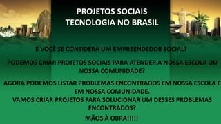 PROJETOS SOCIAIS
TECNOLOGIA NO BRASIL
E VOCÊ SE CONSIDERA UM EMPREENDEDOR SOCIAL?
PODEMOS CRIAR PROJETOS SOCIAIS PARA ATENDER A NOSSA ESCOLA OU
NOSSA COMUNIDADE?
AGORA PODEMOS LISTAR PROBLEMAS ENCONTRADOS EM NOSSA ESCOLA E
EM NOSSA COMUNIDADE.
VAMOS CRIAR PROJETOS PARA SOLUCIONAR UM DESSES PROBLEMAS
ENCONTRADOS?
MÃOS À OBRA!!!!!
 