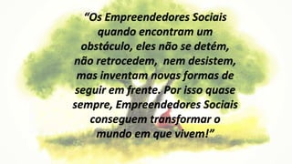 “Os Empreendedores Sociais
quando encontram um
obstáculo, eles não se detém,
não retrocedem, nem desistem,
mas inventam novas formas de
seguir em frente. Por isso quase
sempre, Empreendedores Sociais
conseguem transformar o
mundo em que vivem!”
 