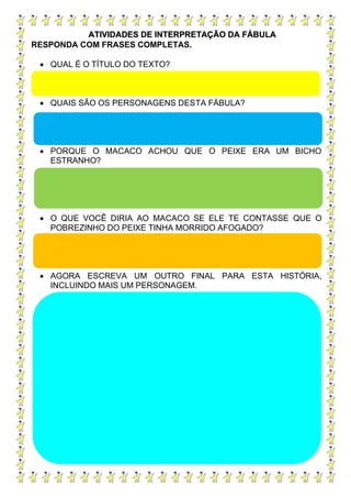 ATIVIDADES DE INTERPRETAÇÃO DA FÁBULA
RESPONDA COM FRASES COMPLETAS.
• QUAL É O TÍTULO DO TEXTO?
• QUAIS SÃO OS PERSONAGENS DESTA FÁBULA?
• PORQUE O MACACO ACHOU QUE O PEIXE ERA UM BICHO
ESTRANHO?
• O QUE VOCÊ DIRIA AO MACACO SE ELE TE CONTASSE QUE O
POBREZINHO DO PEIXE TINHA MORRIDO AFOGADO?
• AGORA ESCREVA UM OUTRO FINAL PARA ESTA HISTÓRIA,
INCLUINDO MAIS UM PERSONAGEM.
 