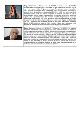 Amy Winehouse - Nasceu em 14/09/1983 e faleceu em 23/07/2011.
Foi cantora e compositora britânica conhecida por seu poderoso e profundo tom de
voz e sua mistura eclética de gêneros musicais. Começou sua carreira musical em
2003, lançando seu primeiro disco. Após altos e baixos na sua carreira, Amy lançou o
segundo álbum de estúdio, em outubro de 2006. Em 2008, Amy enfrentou sérios
problemas com a saúde e a polícia. Em janeiro foi vista em um vídeo, no site do
jornal britânico, usando crack e três dias depois foi internada numa clínica onde ficou
vigiada vinte e quatro horas por dia. Também em 2008, foi presa duas vezes por
agressão e dirigir bêbada. Em 2010, Winehouse voltou ao tratamento e se afastou
temporariamente da música. Aproximadamente onze meses depois, em 23 de julho
de 2011, Winehouse foi encontrada morta em sua casa em Londres, Inglaterra.
Depois de 03 meses, os relatórios finais puderam indicar que a causa da morte
decorreu de um consumo abusivo de álcool após um período de abstinência.

Oscar Niemeyer - Nasceu em 15/12/1907 e faleceu em 05/12/2012. Foi arquiteto
brasileiro, considerado uma das figuras-chave no desenvolvimento da arquitetura
moderna. Elogiado e criticado por ser um "escultor de monumentos", Niemeyer foi um
grande artista e um dos maiores arquitetos de sua geração. Niemeyer se destacou
por seu uso de formas abstratas e pelas curvas que caracterizam a maioria de suas
obras, e escreveu em suas memórias: “Não é o ângulo reto que me atrai, nem a linha
reta, dura, inflexível, criada pelo homem. O que me atrai é a curva livre e sensual, a
curva que encontro nas montanhas do meu país, no curso sinuoso dos seus rios, nas
ondas do mar, no corpo da mulher preferida, de curvas é feito todo o universo”.
Poucos dias antes de completar 105 anos de idade, Oscar Niemeyer faleceu no Rio
de Janeiro, em decorrência de uma infecção respiratória.
 