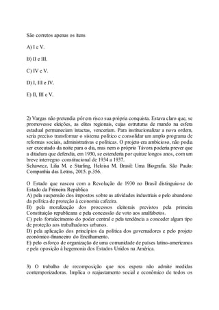 São corretos apenas os itens
A) I e V.
B) II e III.
C) IV e V.
D) I, III e IV.
E) II, III e V.
2) Vargas não pretendia pôrem risco sua própria conquista. Estava claro que, se
promovesse eleições, as elites regionais, cujas estruturas de mando na esfera
estadual permaneciam intactas, venceriam. Para institucionalizar a nova ordem,
seria preciso transformar o sistema político e consolidar um amplo programa de
reformas sociais, administrativas e políticas. O projeto era ambicioso, não podia
ser executado da noite para o dia, mas nem o próprio Távora poderia prever que
a ditadura que defendia, em 1930, se estenderia por quinze longos anos, com um
breve interregno constitucional de 1934 a 1937.
Schawrcz, Lilia M. e Starling, Heloisa M. Brasil: Uma Biografia. São Paulo:
Companhia das Letras, 2015. p.356.
O Estado que nasceu com a Revolução de 1930 no Brasil distinguiu-se do
Estado da Primeira República
A) pela suspensão dos impostos sobre as atividades industriais e pelo abandono
da política de proteção à economia cafeeira.
B) pela moralização dos processos eleitorais previstos pela primeira
Constituição republicana e pela concessão de voto aos analfabetos.
C) pelo fortalecimento do poder central e pela tendência a conceder algum tipo
de proteção aos trabalhadores urbanos.
D) pela aplicação dos princípios da política dos governadores e pelo projeto
econômico-financeiro do Encilhamento.
E) pelo esforço de organização de uma comunidade de países latino-americanos
e pela oposição à hegemonia dos Estados Unidos na América.
3) O trabalho de recomposição que nos espera não admite medidas
contemporizadoras. Implica o reajustamento social e econômico de todos os
 
