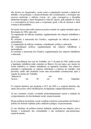 não devem ser desprezados, assim como a organização racional e sindical do
trabalho e da produção, o desenvolvimento das comunicações, a formação das
reservas territoriais e milícias cívicas, etc., para conseguir-se a disciplina
intelectual desejada e fazer desaparecer a luta de classes, pela unidade de vistas
e a convergência de forças para a cooperação geral, a fim de alcançar o ideal
comum à nacionalidade.
No trecho dessacarta estão expressos pontos centrais do regime instalado após a
Revolução de 1930, entre eles
A) organização de milícias estaduais, regulamentação das relações trabalhistas e
educação.
B) estímulo à autonomia dos Estados, organização de milícias estaduais e
nacionalismo.
C) organização de milícias estaduais, centralização política e educação
D) centralização política, regulamentação das relações trabalhistas e
nacionalismo.
E) estímulo à autonomia dos Estados, regulamentação das relações trabalhistas
e educação.
6) A Consolidação das Leis do Trabalho, em 1º de maio de 1943, unificou toda
a legislação trabalhista então existente no Brasil e foi um marco por inserir, de
forma definitiva, os direitos trabalhistas na legislação brasileira. Seu objetivo
principal é regulamentar as relações individuais e coletivas do trabalho, nela
previstas, tendo sido instituída como uma necessidade constitucional, após a
criação da Justiça do Trabalho.
Disponível em: .
Acesso em 26 set. 2016. Adaptado.
O contexto histórico que produziu a CLT em 1943 e o contexto histórico das
atuais discussões sobre modificações na legislação original diferenciam-se:
A) nas estruturas sociais: sociedade predominantemente racista e extinção de
comportamentos de discriminação racial, respectivamente.
B) nas políticas de inclusão social: combate à pobreza como política de Estado e
política de inclusão rejeitada pelos sindicatos pelegos, respectivamente.
C) nas diretrizes da política externa: definição nazifascista nas relações com a
Europa e isolamento das comunidades e das instituições pan-americanas,
respectivamente.
 
