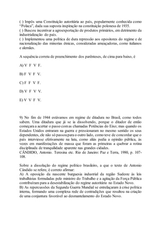 ( ) Impôs uma Constituição autoritária ao país, popularmente conhecida como
“Polaca”, dada sua suposta inspiração na constituição polonesa de 1935.
( ) Buscou incentivar a agroexportação de produtos primários, em detrimento da
industrialização do país.
( ) Implementou uma política de dura repressão aos opositores do regime e de
nacionalização das minorias étnicas, consideradas ameaçadoras, como italianos
e alemães.
A sequência correta de preenchimento dos parênteses, de cima para baixo, é
A) V F V F.
B) F V F V.
C) F F V F.
D) V F V V.
E) V V F V.
9) No fim de 1944 estávamos em regime de ditadura no Brasil, como todos
sabem. Uma ditadura que já se ia dissolvendo, porque o ditador de então
começara a acertar o passo comas chamadas Potências do Eixo; mas quando os
Estados Unidos entraram na guerra e pressionaram no mesmo sentido os seus
dependentes, ele não só passoupara o outro lado, como teve de concordar que o
país interviesse efetivamente na luta, como aliás pedia a opinião pública, às
vezes em manifestações de massa que foram as primeiras a quebrar a rotina
disciplinada de tranquilidade aparente nas grandes cidades.
CÂNDIDO, Antonio. Teresina etc. Rio de Janeiro: Paz e Terra, 1980, p. 107-
108.
Sobre a dissolução do regime político brasileiro, a que o texto de Antonio
Cândido se refere, é correto afirmar:
A) A oposição da nascente burguesia industrial da região Sudeste às leis
trabalhistas formuladas pelo ministro do Trabalho e a agitação da Força Pública
contribuíram para a desestabilização do regime autoritário no Estado Novo.
B) As repercussões da Segunda Guerra Mundial se entrelaçaram à crise política
interna, formando uma complexa rede de contradições que resultou na criação
de uma conjuntura favorável ao desmantelamento do Estado Novo.
 