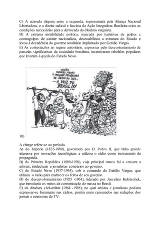 C) A acirrada disputa entre a esquerda, representada pela Aliança Nacional
Libertadora, e a direita radical e fascista da Ação Integralista Brasileira criou as
condições necessárias para a derrocada da ditadura varguista.
D) A extrema instabilidade política, marcada por tentativas de golpes e
contragolpes de caráter nacionalista, desestabilizou a estrutura do Estado e
levou à decadência do governo totalitário implantado por Getúlio Vargas.
E) As contestações ao regime autoritário, expressas pelo descontentamento de
parcelas significativas da sociedade brasileira, incentivaram rebeliões populares
que levaram à queda do Estado Novo.
10)
A charge refere-se ao período
A) do Império (1822-1889), governado por D. Pedro II, que tinha grande
interesse por inovações tecnológicas e utilizou o rádio como instrumento de
propaganda.
B) da Primeira República (1889-1930), cuja principal marca foi a censura a
artistas, intelectuais e jornalistas contrários ao governo.
C) do Estado Novo (1937-1945), sob o comando de Getúlio Vargas, que
utilizou o rádio para enaltecer os feitos de seu governo.
D) do desenvolvimentismo (1955 -1961), liderado por Juscelino Kubitschek,
que introduziu os meios de comunicação de massa no Brasil.
E) da ditadura civil-militar (1964 -1985), no qual artistas e jornalistas podiam
expressar-se livremente nas rádios, porém eram censurados nas redações dos
jornais e emissoras de TV.
 