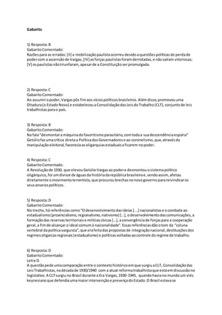 Gabarito
1) Resposta:B
GabaritoComentado:
Razõespara as erradas:[II] a mobilizaçãopaulistaocorreudevidoaquestõespolíticasde perdade
podercom a ascensãode Vargas; [IV] asforças paulistasforamderrotadas,e nãosaíram vitoriosas;
[V] ospaulistasnãotriunfaram,apesarde a Constituiçãoserpromulgada.
2) Resposta:C
GabaritoComentado:
Ao assumiropoder,Vargaspôs fimaos víciospolíticosbrasileiros.Alémdisso,promoveuuma
Ditadura(o EstadoNovo) e estabeleceuaConsolidaçãodasLeisdoTrabalho(CLT),conjuntode leis
trabalhistasparao país.
3) Resposta:B
GabaritoComentado:
Na fala“desmontara máquinadofavoritismoparasitário,comtodaa suadescendênciaespúria”
Getúliofazumacrítica diretaa PolíticadosGovernadorese ao coronelismo,que,atravésda
manipulaçãoeleitoral,favoreciaasoligarquiasestaduaisaficarem nopoder.
4) Resposta:C
GabaritoComentado:
A Revoluçãode 1930, que elevouGetúlioVargasaopodere desmontouosistemapolítico
oligárquico,foi umdivisorde águasda históriadarepúblicabrasileirae,sendoassim, afetou
diretamente omovimentotenentista,que procuroubrechasnonovogovernoparareivindicaros
seusanseiospolíticos.
5) Resposta:D
GabaritoComentado:
No trecho,há referênciascomo“Odesenvolvimentodasideias[...] nacionalistase ocombate ao
estadualismo(provincialismo,regionalismo,nativismo) […],odesenvolvimentodascomunicações,a
formaçãodas reservasterritoriaise milíciascívicas[…],aconvergênciade forçaspara a cooperação
geral,a fimde alcançar o ideal comumà nacionalidade".Essasreferênciasdãootom da “coluna
vertebral dapolíticavarguista”,que erafeitadaspropostasde integraçãonacional,destituiçõesdos
regimesoligarcasregionais(estadualismo) e políticasvoltadasaocontrole doregime de trabalho.
6) Resposta:D
GabaritoComentado:
Letra D.
A questãopede umacomparaçãoentre o contextohistóricoemque surgiuaCLT, Consolidaçãodas
LeisTrabalhistas,nadécadade 1930/1940 com a atual reformatrabalhistaque estáemdiscussãono
legislativo.A CLTsurgiuno Brasil durante a Era Vargas,1930-1945, quandohaviano mundoum viés
keynesianoque defendiaumamaiorintervençãoe presençadoEstado.O Brasil estavase
 