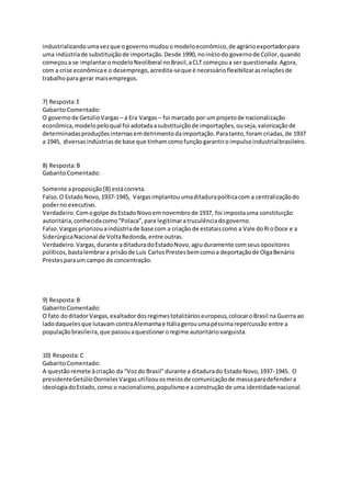 industrializandoumavezque ogovernomudouomodeloeconômico,de agrárioexportadorpara
uma indústriade substituiçãode importação.Desde 1990, noiníciodo governode Collor,quando
começoua se implantaromodeloNeoliberal noBrasil,aCLT começoua ser questionada.Agora,
com a crise econômicae o desemprego,acredita-seque é necessárioflexibilizarasrelaçõesde
trabalhopara gerar maisempregos.
7) Resposta:E
GabaritoComentado:
O governode GetúlioVargas – a Era Vargas– foi marcado por umprojetode nacionalização
econômica,modelopeloqual foi adotadaasubstituiçãode importações,ouseja,valorizaçãode
determinadasproduçõesinternasemdetrimentodaimportação.Paratanto,foramcriadas,de 1937
a 1945, diversasindústriasde base que tinhamcomofunçãogarantiroimpulsoindustrialbrasileiro.
8) Resposta:B
GabaritoComentado:
Somente aproposição[B] estácorreta.
Falso.O EstadoNovo,1937-1945, Vargasimplantouumaditadurapolíticacom a centralizaçãodo
poderno executivo.
Verdadeiro.Comogolpe doEstadoNovoemnovembrode 1937, foi impostauma constituição
autoritária,conhecidacomo“Polaca”,para legitimaratruculênciadogoverno.
Falso.Vargaspriorizouaindústriade base com a criação de estataiscomo a Vale doRioDoce e a
SiderúrgicaNacional de VoltaRedonda,entre outras.
Verdadeiro.Vargas,durante aditaduradoEstadoNovo,agiuduramente comseusopositores
políticos,bastalembrara prisãode Luís CarlosPrestesbemcomoa deportaçãode OlgaBenário
Prestesparaum campo de concentração.
9) Resposta:B
GabaritoComentado:
O fato doditadorVargas,exaltadordosregimestotalitárioseuropeus,colocaroBrasil na Guerra ao
ladodaquelesque lutavamcontraAlemanhae Itáliagerouumapéssimarepercussão entre a
populaçãobrasileira,que passouaquestionaroregime autoritáriovarguista.
10) Resposta:C
GabaritoComentado:
A questãoremete àcriação da “Vozdo Brasil”durante a ditadurado EstadoNovo,1937-1945. O
presidenteGetúlioDornelesVargasutilizouosmeiosde comunicaçãode massaparadefendera
ideologiadoEstado,como o nacionalismo,populismoe aconstrução de uma identidadenacional.
 