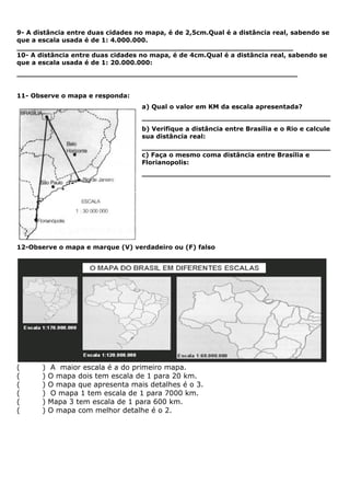 9- A distância entre duas cidades no mapa, é de 2,5cm.Qual é a distância real, sabendo se
que a escala usada é de 1: 4.000.000.
_______________________________________________________________
10- A distância entre duas cidades no mapa, é de 4cm.Qual é a distância real, sabendo se
que a escala usada é de 1: 20.000.000:
________________________________________________________________


11- Observe o mapa e responda:
                                   a) Qual o valor em KM da escala apresentada?
                                   ___________________________________________
                                   b) Verifique a distância entre Brasília e o Rio e calcule
                                   sua distância real:
                                   ___________________________________________
                                   c) Faça o mesmo coma distância entre Brasília e
                                   Florianopolis:
                                   ___________________________________________



-




12-Observe o mapa e marque (V) verdadeiro ou (F) falso




(      )   A maior escala é a do primeiro mapa.
(      )   O mapa dois tem escala de 1 para 20 km.
(      )   O mapa que apresenta mais detalhes é o 3.
(      )   O mapa 1 tem escala de 1 para 7000 km.
(      )   Mapa 3 tem escala de 1 para 600 km.
(      )   O mapa com melhor detalhe é o 2.
 