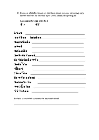 3) Decore o alfabeto manual em escrita de sinais e depois transcreva para escrita de sinais as palavras e por ultimo passe para português 
Atencao: diferença entre f e t 
F F tT 
UFSC ________________________________ 
Letras libras________________________ 
Capivara ____________________________ 
Amor ____________________________ 
Cigarro ____________________________ 
Computador___________________________ 
Refrigerante_________________________ 
Coruja ____________________________ 
Kuat ____________________________ 
Queijo ______________________________ 
Ventilador __________________________ 
Capacete __________________________ 
Mochila ____________________________ 
Futebol ____________________________ 
Escreva o seu nome completo em escrita de sinais 
__________________________________________________________ 

