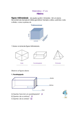 Matemática – 5o
ano
Poliedros
Figuras tridimensionais - são aquelas quetêm 3 dimensões - têm umvolume.
Elas tambémsão chamadas de“sólidos geométricos”.Exemplos: a esfera, a pirâmide, o cubo,
ocilindro, o cone, os prismas, etc.
1. Escreva os nomesdas figuras tridimensionais.
Observe as figuras abaixo
1. Paralelepípedo
A) Quantas faces tem um paralelepípedo? 6
B) Quantos são as vértices? 8
C) Quantas são as arestas? 12
Cubo Paralelepípedo Pirâmede
............................ ..................................... .............................
Aresta
Vértice
Face
 
