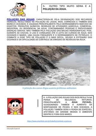 Educação Especial Página 3
POLUIÇÃO DAS ÁGUAS: CARACTERIZA-SE PELA DEGRADAÇÃO DOS RECURSOS
HÍDRICOS, RESULTANDO NA POLUIÇÃO DE LAGOS, RIOS, CÓRREGOS E TAMBÉM DOS
MARES E OCEANOS. É CAUSADA PRINCIPALMENTE PELO DERRAMAMENTO INDEVIDO DE
ESGOTOS, PRODUTOS QUÍMICOS, RESÍDUOS DE ATIVIDADES AGRÍCOLA, COMERCIAL,
INDUSTRIAL OU RESIDENCIAL NA ÁGUA, CONTAMINANDO PESSOAS E PROVOCANDO
DOENÇAS GRAVES. MAS TAMBÉM PELA POLUIÇÃO DAS BACIAS HIDROGRÁFICAS, POIS,
DURANTE AS CHUVAS, O LIXO É CONDUZIDO ATÉ O LEITO DO CURSOS DE ÁGUA. NOS
OCEANOS E MARES, UMA CAUSA FREQUENTE É O DERRAMAMENTO DE PETRÓLEO. O
COMBATE A ESSE TIPO DE POLUIÇÃO É O MAIS DIFÍCIL, DEVIDO À EXTENSÃO DOS
OCEANOS E DA DIFICULDADE DE CONTROLE DE EMISSÃO DE RESÍDUOS NA ÁGUA.
A poluição dos cursos d'água acarreta problemas ambientais
https://www.smartkids.com.br/trabalho/combate-a-poluicao
5- OUTRO TIPO MUITO SÉRIA É A
POLUIÇÃO DA ÁGUA.
6- A POLUIÇÃO DAS ÁGUAS DOS RIOS RESULTA NA
PERDA DE RECURSOS
PRINCIPALMENTE
OCASIONANDO
A
TAMBÉM
ÁGUA
NATURAIS,
POTÁVEL,
O AUMENTO DA
MORTANDADE DE PEIXES. E NOS OCEANOS, A
POLUIÇÃO TAMBÉM GERA A PERDA DE ESPÉCIES,
AFETANDO EM GRANDE MEDIDA O AMBIENTE
DENTRO E FORA DOS MARES.
 