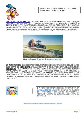 Educação Especial Página 4
POLUIÇÃO DOS SOLOS: OCORRE ATRAVÉS DA CONTAMINAÇÃO OU POLUIÇÃO
GENERALIZADA DOS SOLOS, AFETANDO AS ATIVIDADES ECONÔMICAS E TAMBÉM O
AMBIENTE AO SEU REDOR. AS PRINCIPAIS OCORRÊNCIAS SÃO OS LIXOS ARMAZENADOS
EM ATERROS SANITÁRIOS, ONDE HÁ A PRODUÇÃO DE UM LÍQUIDO TÓXICO CHAMADO DE
CHORUME, QUE PENETRA NO SUBSOLO E PODE ALCANÇAR ATÉ O LENÇOL FREÁTICO.
O excessivo uso de agrotóxicos prejudica o solo
OS AGROTÓXICOS SÃO OS PRINCIPAIS CAUSADORES DESSE TIPO DE POLUIÇÃO E ENTRE
ELES ESTÃO OS HERBICIDAS, UTILIZADOS PARA O COMBATE DE ERVAS DANINHAS E OS
PESTICIDAS, QUE MATAM AS PRAGAS. COM O EXCESSO DE RESÍDUOS TÓXICOS
ACUMULADOS, O LOCAL AFETADO PODE TORNAR-SE INFÉRTIL, ATRAPALHANDO A
AGRICULTURA E AGRAVANDO OS PROBLEMAS AMBIENTAIS LOCAIS. POR ISSO, O USO
COM CAUTELA DE PRODUTOS QUÍMICOS, ALÉM DA PREFERÊNCIA POR ADUBOS
ORGÂNICOS, SÃO MEDIDAS MAIS DO QUE NECESSÁRIAS PARA DIMINUIR OS PREJUÍZOS
CAUSADOS.
https://www.smartkids.com.br/trabalho/combate-a-poluicao
7- ESTUDANTE, AGORA VAMOS CONVERSAR
SOBRE A POLUIÇÃO DO SOLO.
8- A CONSCIENTIZAÇÃO SOBRE A IMPORTÂNCIA DA
RECICLAGEM DO LIXO E O INCENTIVO AO CULTIVO
DE PRODUTOS ORGÂNICOS REPRESENTAM
ALGUMAS FORMAS DE COMBATE A ESTE TIPO DE
POLUIÇÃO.
 