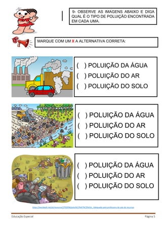 Educação Especial Página 5
https://wordwall.net/pt/resource/2702058/polui%C3%A7%C3%A3o , Adequado pela professora da sala de recursos
9- OBSERVE AS IMAGENS ABAIXO E DIGA
QUAL É O TIPO DE POLUIÇÃO ENCONTRADA
EM CADA UMA.
MARQUE COM UM X A ALTERNATIVA CORRETA:
) POLUIÇÃO DA ÁGUA
) POLUIÇÃO DO AR
) POLUIÇÃO DO SOLO
) POLUIÇÃO DA ÁGUA
) POLUIÇÃO DO AR
) POLUIÇÃO DO SOLO
) POLUIÇÃO DA ÁGUA
) POLUIÇÃO DO AR
) POLUIÇÃO DO SOLO
 