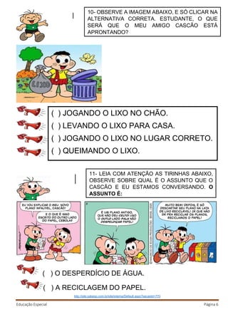 Educação Especial Página 6
( ) A RECICLAGEM DO PAPEL.
http://site.sabesp.com.br/site/interna/Default.aspx?secaoId=770
( ) JOGANDO O LIXO NO CHÃO.
( ) LEVANDO O LIXO PARA CASA.
( ) JOGANDO O LIXO NO LUGAR CORRETO.
( ) QUEIMANDO O LIXO.
10- OBSERVE A IMAGEM ABAIXO, E SÓ CLICAR NA
ALTERNATIVA CORRETA. ESTUDANTE, O QUE
SERÁ QUE O MEU AMIGO CASCÃO ESTÁ
APRONTANDO?
( ) O DESPERDÍCIO DE ÁGUA.
11- LEIA COM ATENÇÃO AS TIRINHAS ABAIXO,
OBSERVE SOBRE QUAL É O ASSUNTO QUE O
CASCÃO E EU ESTAMOS CONVERSANDO. O
ASSUNTO É:
 