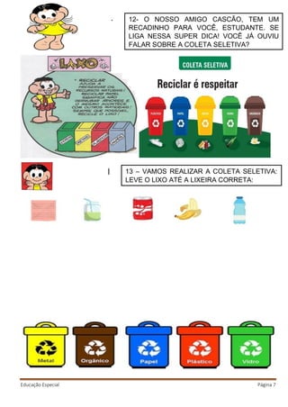 Educação Especial Página 7
12- O NOSSO AMIGO CASCÃO, TEM UM
RECADINHO PARA VOCÊ, ESTUDANTE. SE
LIGA NESSA SUPER DICA! VOCÊ JÁ OUVIU
FALAR SOBRE A COLETA SELETIVA?
13 – VAMOS REALIZAR A COLETA SELETIVA:
LEVE O LIXO ATÉ A LIXEIRA CORRETA:
 