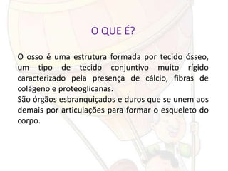 O QUE É?

O osso é uma estrutura formada por tecido ósseo,
um tipo de tecido conjuntivo muito rígido
caracterizado pela presença de cálcio, fibras de
colágeno e proteoglicanas.
São órgãos esbranquiçados e duros que se unem aos
demais por articulações para formar o esqueleto do
corpo.
 