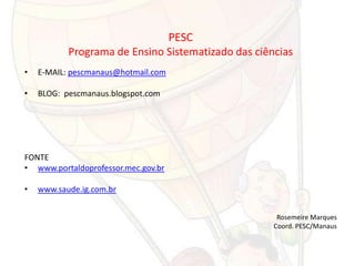 PESC
           Programa de Ensino Sistematizado das ciências
•   E-MAIL: pescmanaus@hotmail.com

•   BLOG: pescmanaus.blogspot.com




FONTE
• www.portaldoprofessor.mec.gov.br

•   www.saude.ig.com.br


                                                     Rosemeire Marques
                                                    Coord. PESC/Manaus
 