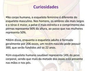 Curiosidades

No corpo humano, o esqueleto feminino é diferente do
esqueleto masculino. Nos homens, os ombros são mais largos
e o tórax é maior, a pelve é mais estreita e o comprimento das
pernas representa 56% da altura, ao passo que nas mulheres
representa 50%.

Além disso, enquanto o esqueleto adulto é formado
geralmente por 206 ossos, um recém-nascido pode possuir
300, que serão fundidos até os 22 anos.

Um esqueleto humano saudável representa 14% do peso
corporal, sendo que mais da metade dos ossos está presente
nas mãos e nos pés.
 