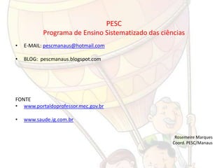 PESC
           Programa de Ensino Sistematizado das ciências
•   E-MAIL: pescmanaus@hotmail.com

•   BLOG: pescmanaus.blogspot.com




FONTE
• www.portaldoprofessor.mec.gov.br

•   www.saude.ig.com.br


                                                     Rosemeire Marques
                                                    Coord. PESC/Manaus
 