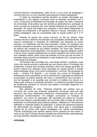 currículo flexível e interdisciplinar, além de ter o novo curso de pedagogia o
compromisso com um eixo orientado pela pesquisa e prática pedagógica.
O relato da experiência permite perceber as amplas discussões que
antecederam e que seguem ocorrendo entre os docentes envolvidos com o
curso, os técnicos da Secretaria de Educação de Angra dos Reis e membros
da comunidade. Esta prática que tem servido ao delineamento e avaliação do
curso, já pode ser apontada com uma maneira diferente de se pensar e fazer
educação. Os outros três artigos que compõem a obra tratam diretamente da
formação de professores e de aspectos internos à escola, imbricados com a
prática pedagógica, seja na universidade seja na escola pública de lº e 2º
graus.
Partindo do estudo dos cursos noturnos, no Rio de Janeiro, Celia
Linhares discute a dinâmica da exclusão nas sociedades contemporâneas. Ela
procura compreender o imaginário do trabalhador que freqüenta os cursos
noturnos, um trabalhador que luta para encontrar e manter um emprego num
mercado excludente e perverso, que acredita na escola como instituição capaz
de salvá-lo das mazelas de sua própria condição. Por outro lado, observa a
escola destinada a esse trabalhador. Uma escola de segunda categoria, cedida
a ele por favor, porque projetada para os alunos regulares dos cursos diurnos,
com mobiliário infantil, assim como são também os livros que ele encontra. O
resultado deste encontro do trabalhador e suas fantasias com a escola que lhe
é reservada é de fracasso.
Tal fracasso não é privilégio seu, mas atinge também o professor, outra
vítima não menos excluída e explorada que seu próprio aluno. A formação dos
professores e alunos das camadas populares, tema com espaço garantido na
grande maioria dos colóquios sobre educação em países pobres, é tratado
nesta publicação tendo como ponto fundamental o currículo. Na percepção do
autor — Antonio F.B. Moreira — os currículo dos cursos de formação de
professores devem possibilitar ao futuro profissional a superação de dicotomias
já apontadas na prática docente, tais como: o etnocentrismo dos currículos; o
uso da linguagem e as questões que envolvem os dialetos dos alunos e a
língua culta; a leitura e a produção de textos; e a dicotomia da própria formação
de professores expressa no currículo que separa a formação específica e a
formação pedagógica.
Nas palavras do autor, "Estamos propondo, em síntese, que os
currículos dos cursos que preparam professores contribuam para que eles
assumam não como intelectuais tradicionais, conservadores, mas sim como
intelectuais transformadores". Os estágios curriculares na formação do
professor, nos cursos de graduação, são discutidos por Maria de Lourdes
Fávero que destaca a desarticulação dos currículos além da falta de recursos
destinados à universidade pelos poderes públicos, refletidas em infra-estrutura
deficitária e incipiente política de graduação. A autora não apresenta proposta
de reformulação dos estágios curriculares, mas alerta para a necessidade
urgente de se pensar esta prática pedagógica nas nossas universidades.
"Formar profissionais não significa apenas formar pessoas de bom senso. É
mais do que isso! É formar pessoas dotadas de conhecimentos sistematizados
em base científica, filosófica e tecnológica", diz a autora.
ATIVIDADE
 